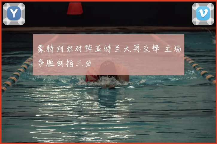 蒙特利尔对阵亚特兰大再交锋 主场争胜剑指三分