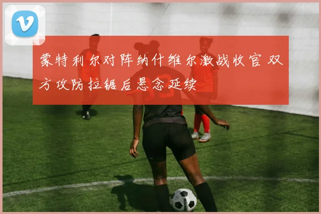 蒙特利尔对阵纳什维尔激战收官 双方攻防拉锯后悬念延续