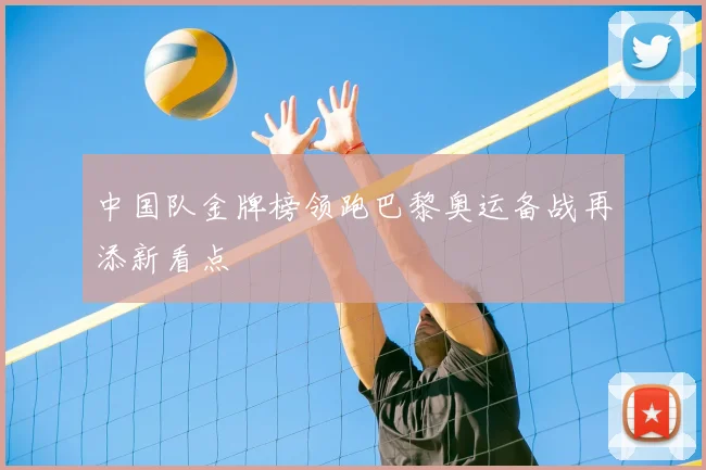 中国队金牌榜领跑巴黎奥运备战再添新看点