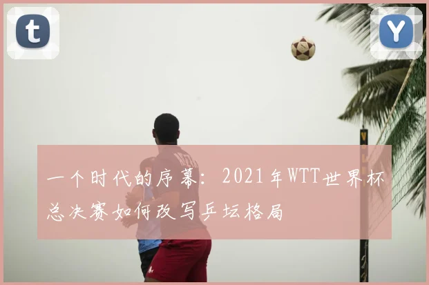 一个时代的序幕:2021年WTT世界杯总决赛如何改写乒坛格局
