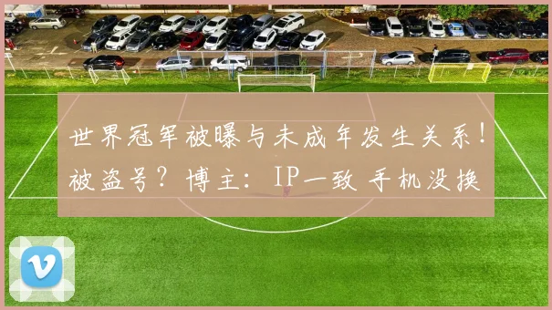 世界冠军被曝与未成年发生关系！被盗号？博主：IP一致 手机没换