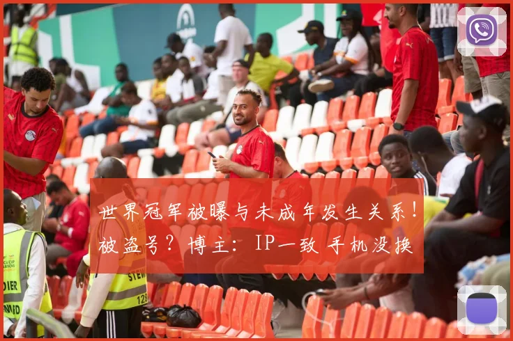 世界冠军被曝与未成年发生关系！被盗号？博主：IP一致 手机没换