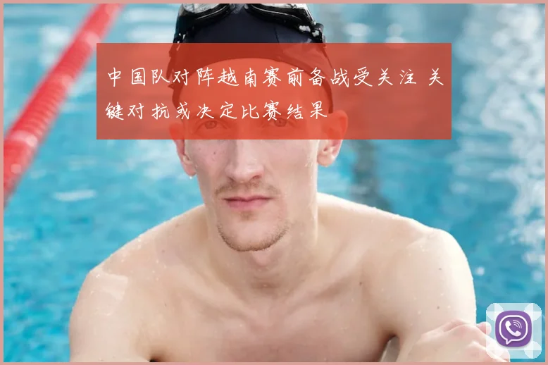中国队对阵越南赛前备战受关注 关键对抗或决定比赛结果